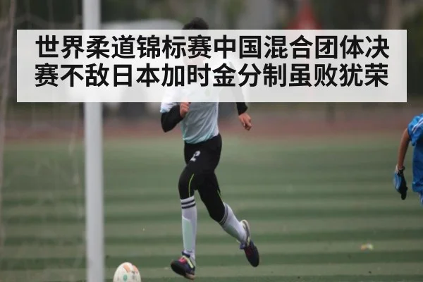 世界柔道锦标赛中国混合团体决赛不敌日本加时金分制虽败犹荣